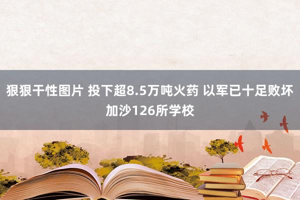 狠狠干性图片 投下超8.5万吨火药 以军已十足败坏加沙126所学校