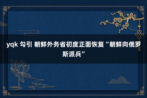 yqk 勾引 朝鲜外务省初度正面恢复“朝鲜向俄罗斯派兵”