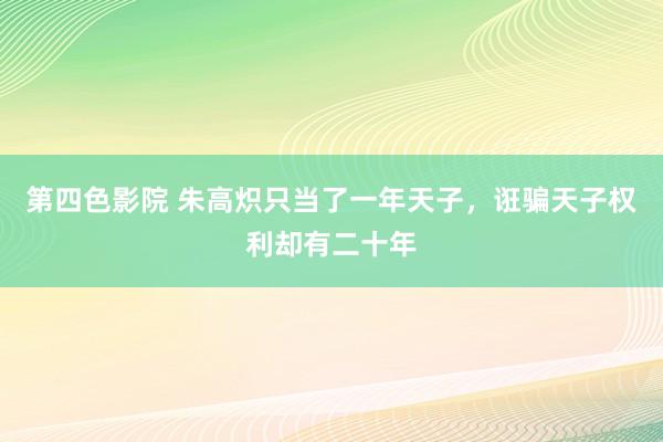 第四色影院 朱高炽只当了一年天子，诳骗天子权利却有二十年