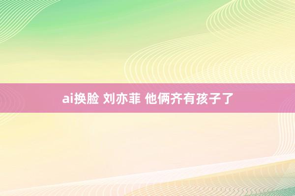 ai换脸 刘亦菲 他俩齐有孩子了