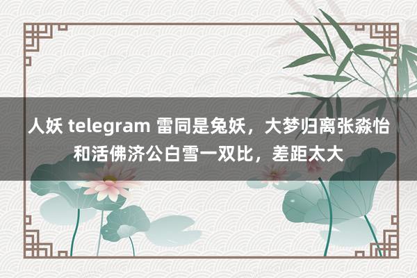 人妖 telegram 雷同是兔妖，大梦归离张淼怡和活佛济公白雪一双比，差距太大