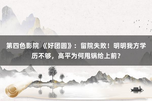 第四色影院 《好团圆》：留院失败！明明我方学历不够，高平为何甩锅给上前？