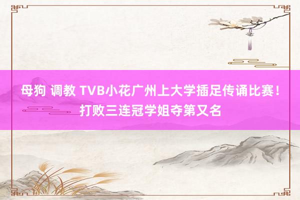 母狗 调教 TVB小花广州上大学插足传诵比赛！打败三连冠学姐夺第又名