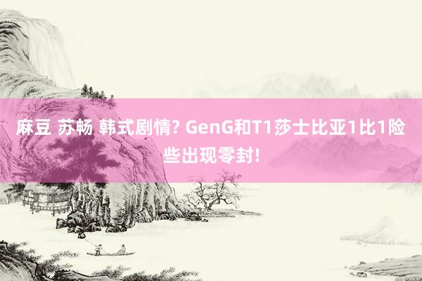 麻豆 苏畅 韩式剧情? GenG和T1莎士比亚1比1险些出现零封!