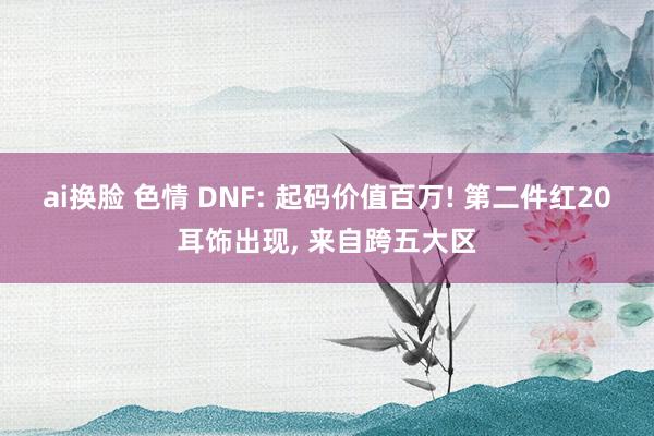 ai换脸 色情 DNF: 起码价值百万! 第二件红20耳饰出现， 来自跨五大区