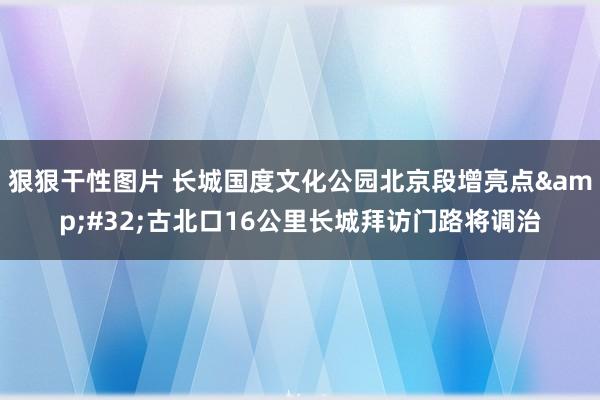 狠狠干性图片 长城国度文化公园北京段增亮点&#32;古北口16公里长城拜访门路将调治