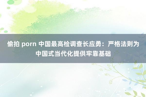 偷拍 porn 中国最高检调查长应勇：严格法则为中国式当代化提供牢靠基础