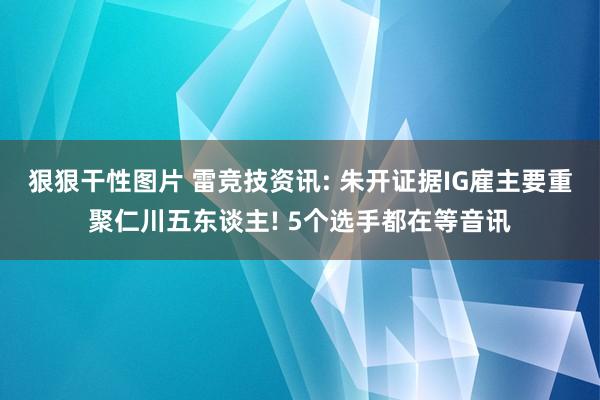 狠狠干性图片 雷竞技资讯: 朱开证据IG雇主要重聚仁川五东谈主! 5个选手都在等音讯