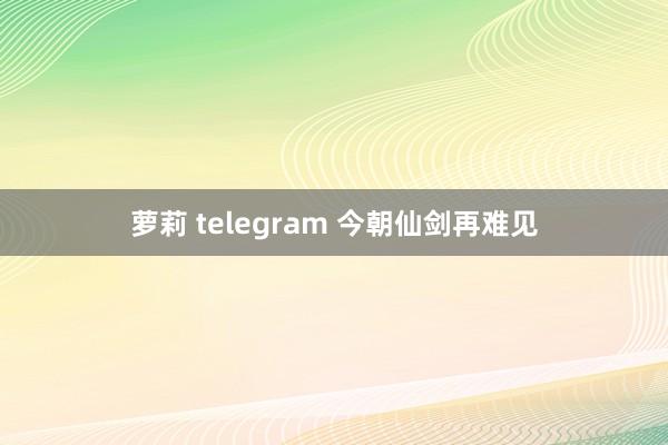 萝莉 telegram 今朝仙剑再难见