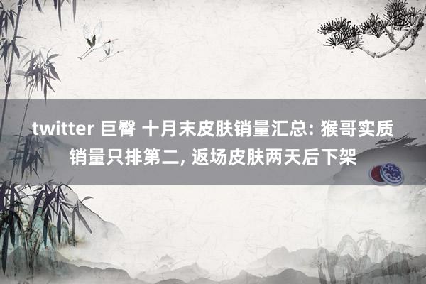 twitter 巨臀 十月末皮肤销量汇总: 猴哥实质销量只排第二， 返场皮肤两天后下架