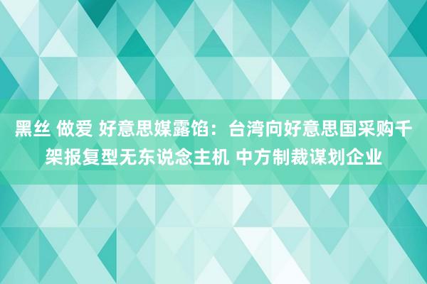 黑丝 做爱 好意思媒露馅：台湾向好意思国采购千架报复型无东说念主机 中方制裁谋划企业