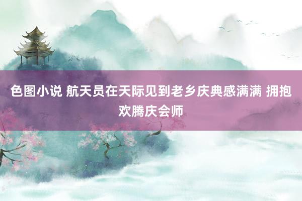 色图小说 航天员在天际见到老乡庆典感满满 拥抱欢腾庆会师