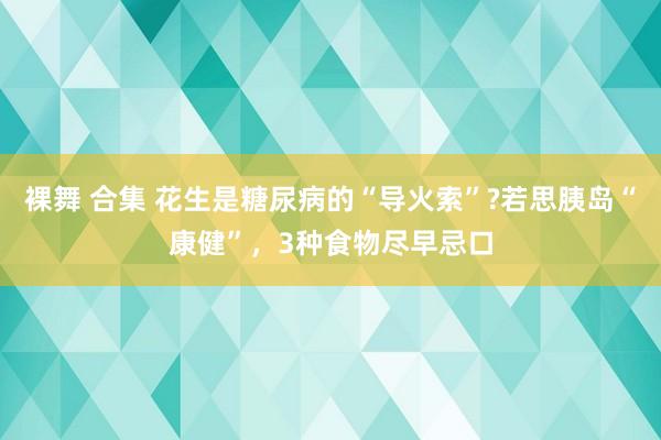 裸舞 合集 花生是糖尿病的“导火索”?若思胰岛“康健”，3种食物尽早忌口