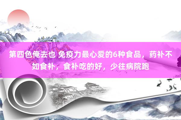 第四色俺去也 免疫力最心爱的6种食品，药补不如食补，食补吃的好，少往病院跑