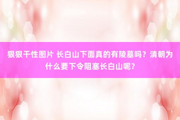 狠狠干性图片 长白山下面真的有陵墓吗？清朝为什么要下令阻塞长白山呢？