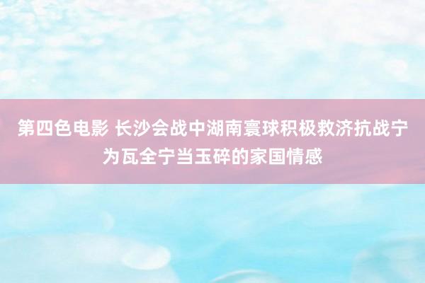 第四色电影 长沙会战中湖南寰球积极救济抗战宁为瓦全宁当玉碎的家国情感