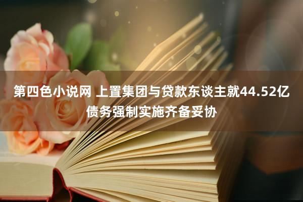 第四色小说网 上置集团与贷款东谈主就44.52亿债务强制实施齐备妥协