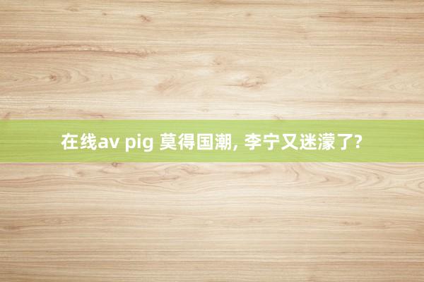 在线av pig 莫得国潮， 李宁又迷濛了?