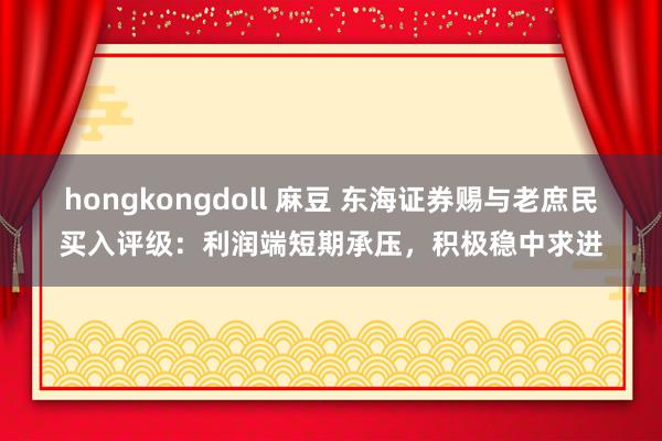 hongkongdoll 麻豆 东海证券赐与老庶民买入评级：利润端短期承压，积极稳中求进