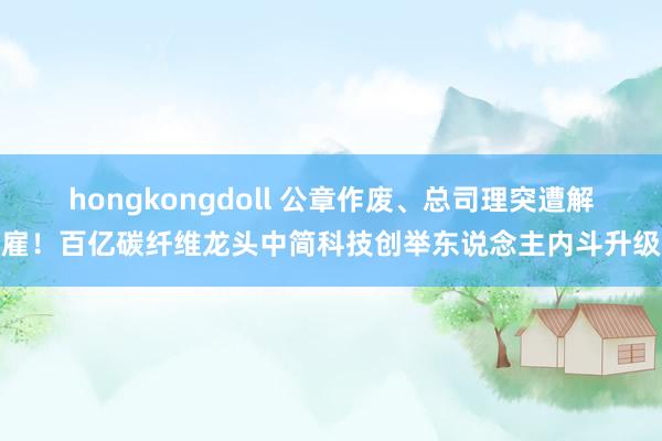 hongkongdoll 公章作废、总司理突遭解雇！百亿碳纤维龙头中简科技创举东说念主内斗升级