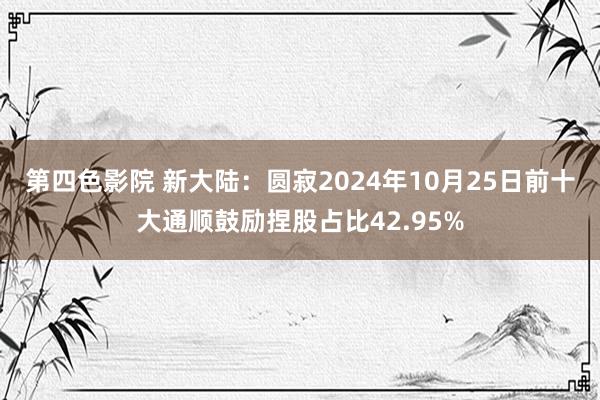 第四色影院 新大陆：圆寂2024年10月25日前十大通顺鼓励捏股占比42.95%