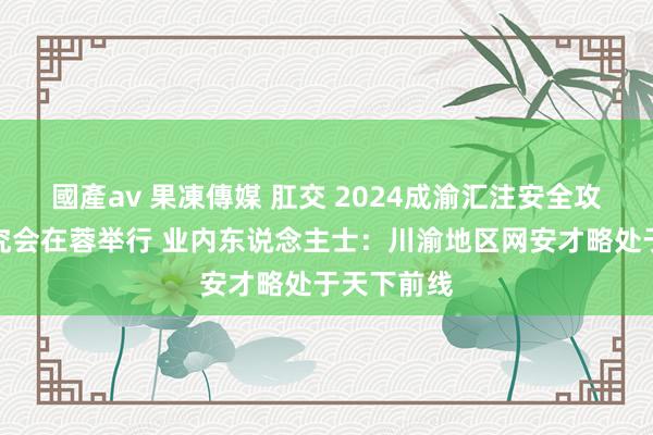 國產av 果凍傳媒 肛交 2024成渝汇注安全攻防演练讲究会在蓉举行 业内东说念主士：川渝地区网安才略处于天下前线