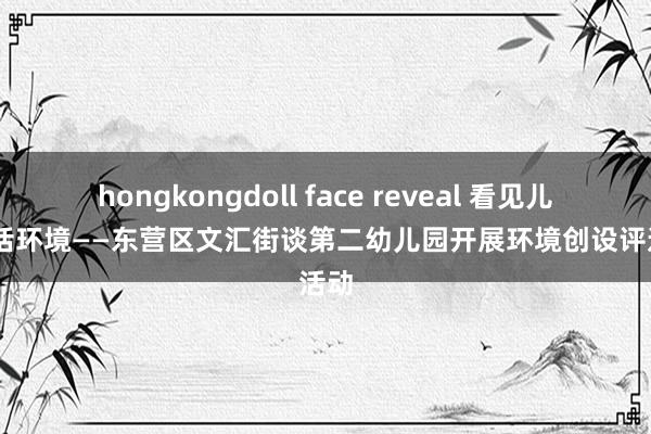 hongkongdoll face reveal 看见儿童 对话环境——东营区文汇街谈第二幼儿园开展环境创设评选活动