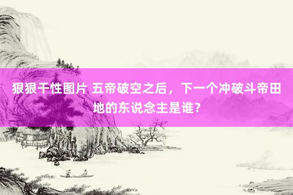 狠狠干性图片 五帝破空之后，下一个冲破斗帝田地的东说念主是谁？