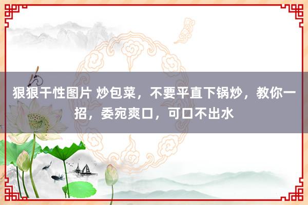 狠狠干性图片 炒包菜，不要平直下锅炒，教你一招，委宛爽口，可口不出水