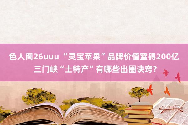 色人阁26uuu “灵宝苹果”品牌价值窒碍200亿 三门峡“土特产”有哪些出圈诀窍？