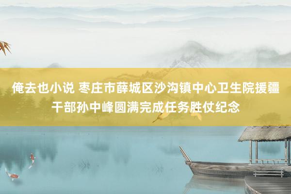 俺去也小说 枣庄市薛城区沙沟镇中心卫生院援疆干部孙中峰圆满完成任务胜仗纪念