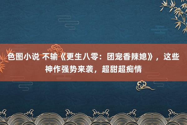 色图小说 不输《更生八零：团宠香辣媳》，这些神作强势来袭，超甜超痴情