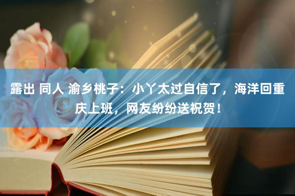 露出 同人 渝乡桃子：小丫太过自信了，海洋回重庆上班，网友纷纷送祝贺！