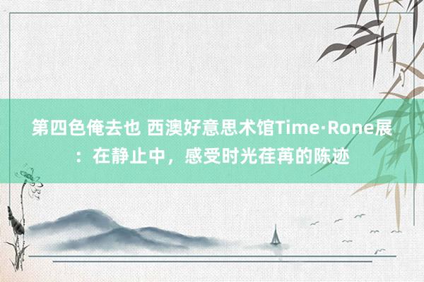 第四色俺去也 西澳好意思术馆Time·Rone展：在静止中，感受时光荏苒的陈迹