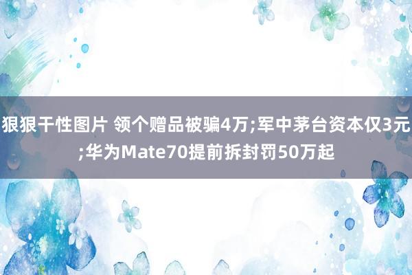 狠狠干性图片 领个赠品被骗4万;军中茅台资本仅3元;华为Mate70提前拆封罚50万起