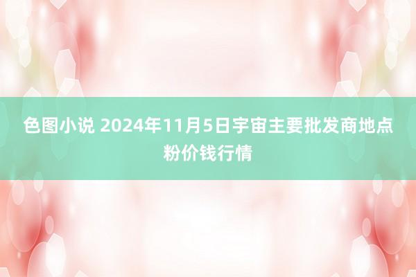 色图小说 2024年11月5日宇宙主要批发商地点粉价钱行情