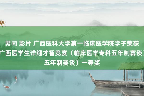 男同 影片 广西医科大学第一临床医学院学子荣获2024年广西医学生详细才智竞赛（临床医学专科五年制赛谈）一等奖