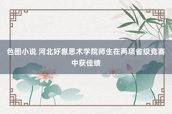 色图小说 河北好意思术学院师生在两项省级竞赛中获佳绩