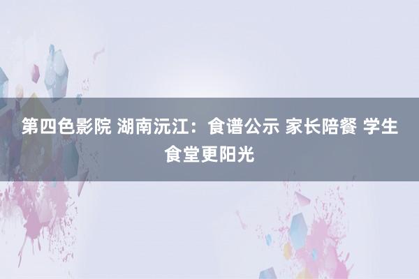 第四色影院 湖南沅江：食谱公示 家长陪餐 学生食堂更阳光