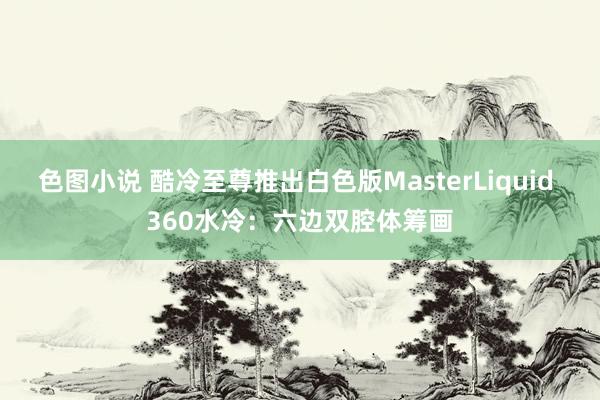 色图小说 酷冷至尊推出白色版MasterLiquid 360水冷：六边双腔体筹画