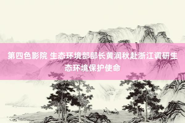 第四色影院 生态环境部部长黄润秋赴浙江调研生态环境保护使命