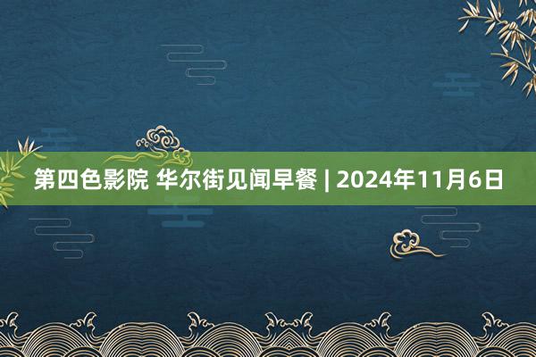 第四色影院 华尔街见闻早餐 | 2024年11月6日