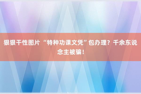 狠狠干性图片 “特种功课文凭”包办理？千余东说念主被骗！