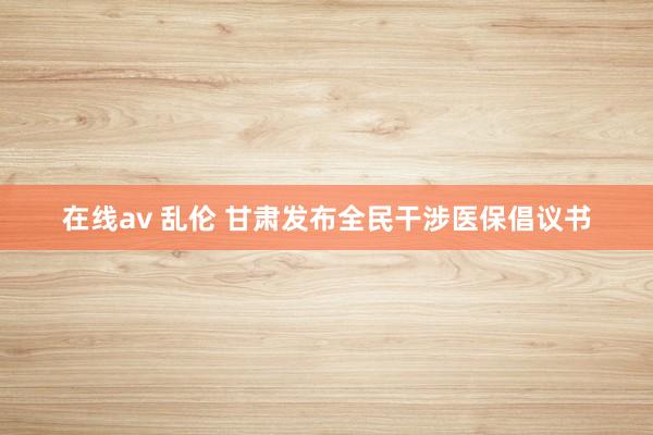 在线av 乱伦 甘肃发布全民干涉医保倡议书