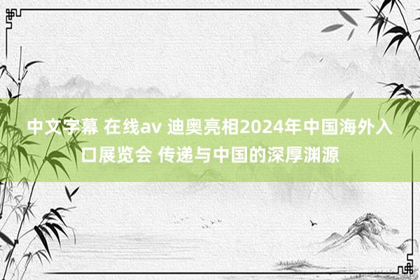 中文字幕 在线av 迪奥亮相2024年中国海外入口展览会 传递与中国的深厚渊源