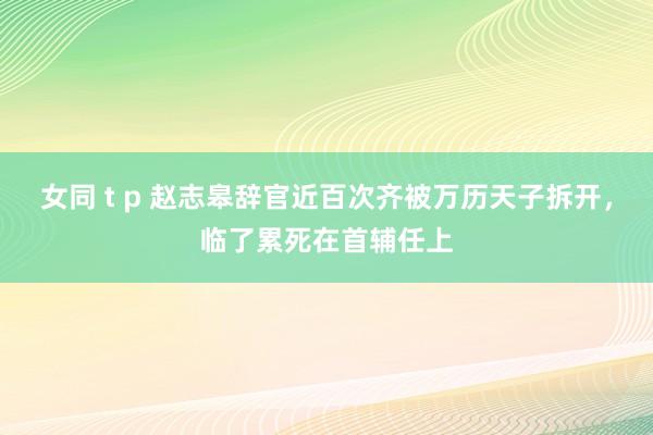 女同 t p 赵志皋辞官近百次齐被万历天子拆开，临了累死在首辅任上