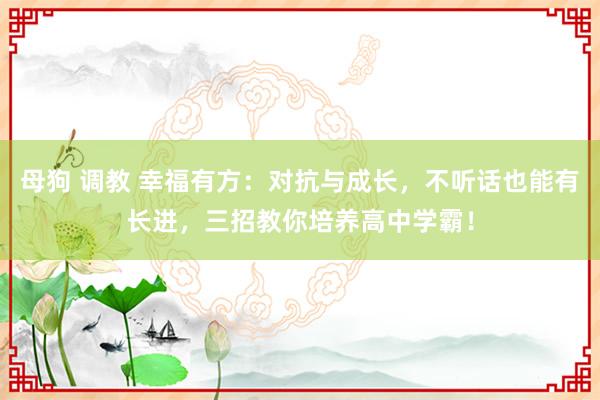 母狗 调教 幸福有方：对抗与成长，不听话也能有长进，三招教你培养高中学霸！