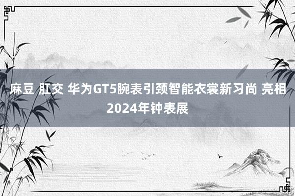 麻豆 肛交 华为GT5腕表引颈智能衣裳新习尚 亮相2024年钟表展