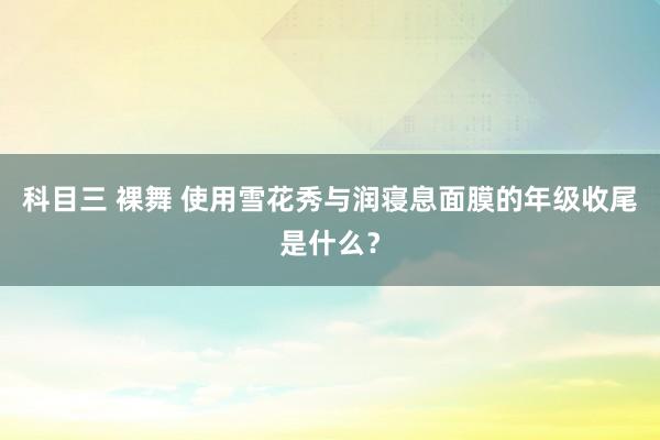 科目三 裸舞 使用雪花秀与润寝息面膜的年级收尾是什么？