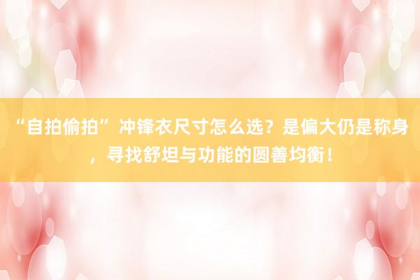 “自拍偷拍” 冲锋衣尺寸怎么选？是偏大仍是称身，寻找舒坦与功能的圆善均衡！